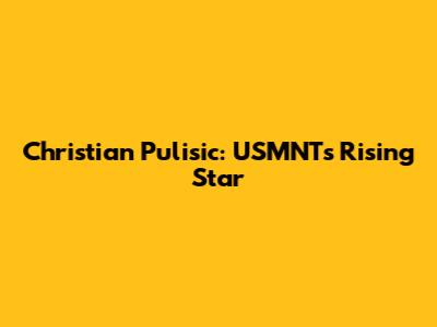 Christian Pulisic: USMNT's Rising Star