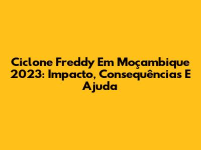 Ciclone Freddy Em Moçambique 2023: Impacto, Consequências E Ajuda