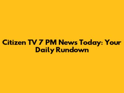 Citizen TV 7 PM News Today: Your Daily Rundown