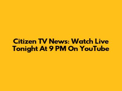 Citizen TV News: Watch Live Tonight At 9 PM On YouTube