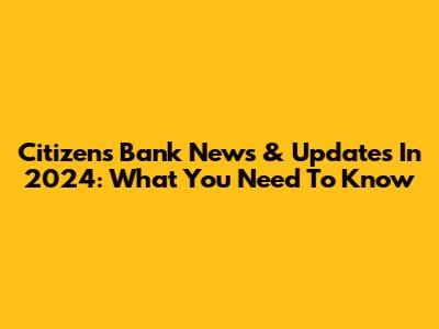 Citizens Bank News & Updates In 2024: What You Need To Know