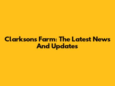 Clarkson's Farm: The Latest News And Updates