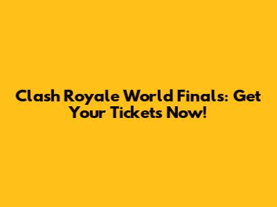 Clash Royale World Finals: Get Your Tickets Now!