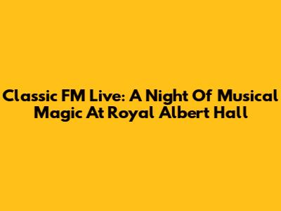 Classic FM Live: A Night Of Musical Magic At Royal Albert Hall