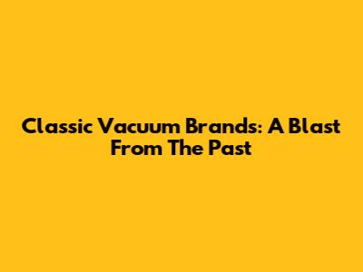 Classic Vacuum Brands: A Blast From The Past