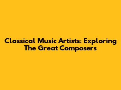 Classical Music Artists: Exploring The Great Composers