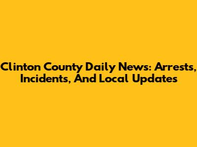 Clinton County Daily News: Arrests, Incidents, And Local Updates