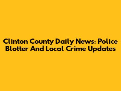 Clinton County Daily News: Police Blotter And Local Crime Updates