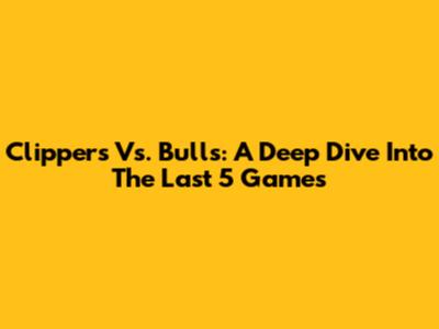 Clippers Vs. Bulls: A Deep Dive Into The Last 5 Games