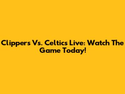 Clippers Vs. Celtics Live: Watch The Game Today!