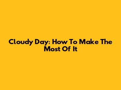 Cloudy Day: How To Make The Most Of It