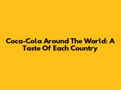 Coca-Cola Around The World: A Taste Of Each Country