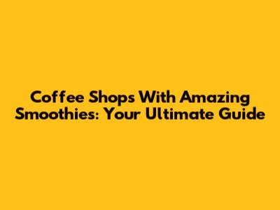 Coffee Shops With Amazing Smoothies: Your Ultimate Guide