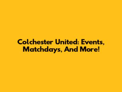 Colchester United: Events, Matchdays, And More!