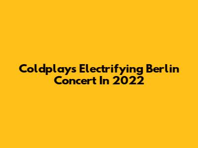 Coldplay's Electrifying Berlin Concert In 2022