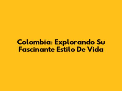 Colombia: Explorando Su Fascinante Estilo De Vida