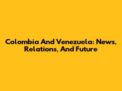 Colombia And Venezuela: News, Relations, And Future