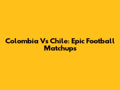 Colombia Vs Chile: Epic Football Matchups