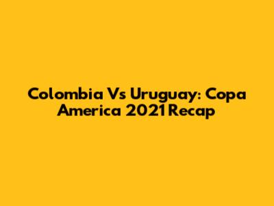 Colombia Vs Uruguay: Copa America 2021 Recap
