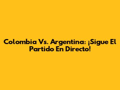 Colombia Vs. Argentina: ¡Sigue El Partido En Directo!
