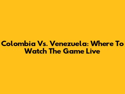 Colombia Vs. Venezuela: Where To Watch The Game Live