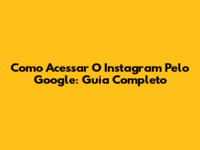 Como Acessar O Instagram Pelo Google: Guia Completo