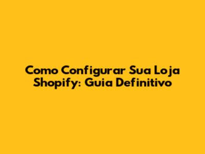 Como Configurar Sua Loja Shopify: Guia Definitivo