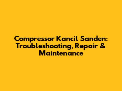 Compressor Kancil Sanden: Troubleshooting, Repair & Maintenance