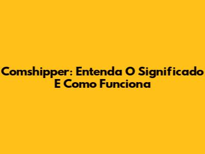 Comshipper: Entenda O Significado E Como Funciona