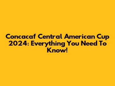 Concacaf Central American Cup 2024: Everything You Need To Know!
