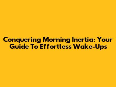 Conquering Morning Inertia: Your Guide To Effortless Wake-Ups