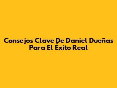 Consejos Clave De Daniel Dueñas Para El Éxito Real