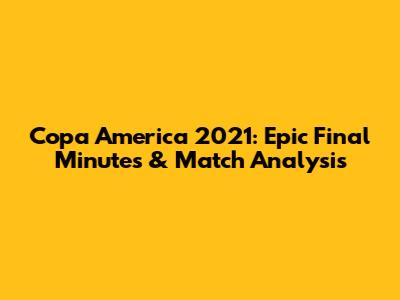 Copa America 2021: Epic Final Minutes & Match Analysis
