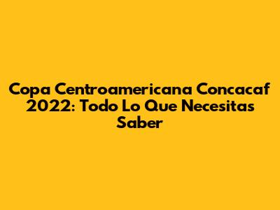 Copa Centroamericana Concacaf 2022: Todo Lo Que Necesitas Saber
