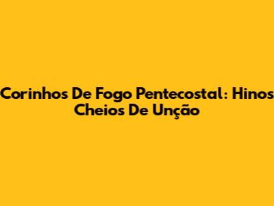 Corinhos De Fogo Pentecostal: Hinos Cheios De Unção