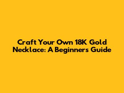 Craft Your Own 18K Gold Necklace: A Beginner's Guide
