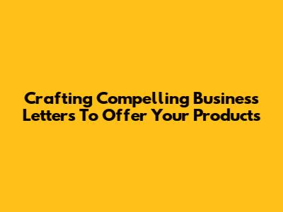 Crafting Compelling Business Letters To Offer Your Products