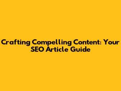 Crafting Compelling Content: Your SEO Article Guide