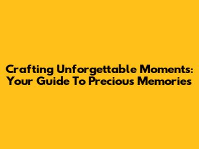 Crafting Unforgettable Moments: Your Guide To Precious Memories