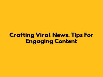 Crafting Viral News: Tips For Engaging Content