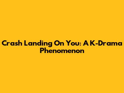 Crash Landing On You: A K-Drama Phenomenon