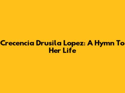 Crecencia Drusila Lopez: A Hymn To Her Life