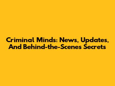 Criminal Minds: News, Updates, And Behind-the-Scenes Secrets