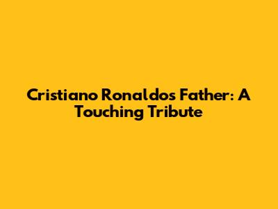 Cristiano Ronaldo's Father: A Touching Tribute