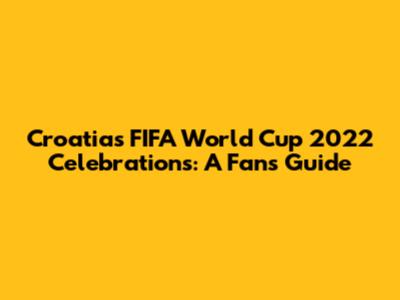Croatia's FIFA World Cup 2022 Celebrations: A Fan's Guide