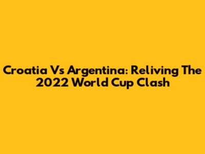 Croatia Vs Argentina: Reliving The 2022 World Cup Clash