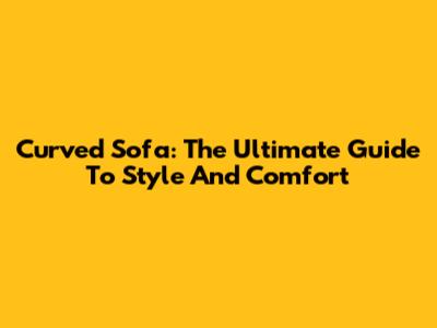 Curved Sofa: The Ultimate Guide To Style And Comfort