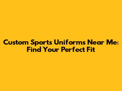 Custom Sports Uniforms Near Me: Find Your Perfect Fit