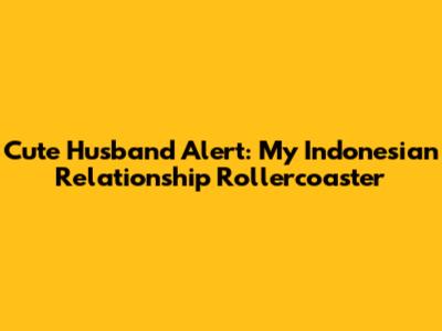 Cute Husband Alert: My Indonesian Relationship Rollercoaster