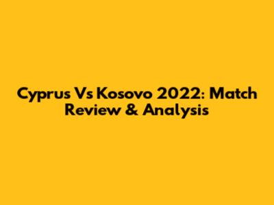 Cyprus Vs Kosovo 2022: Match Review & Analysis